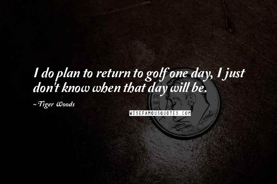 Tiger Woods Quotes: I do plan to return to golf one day, I just don't know when that day will be.