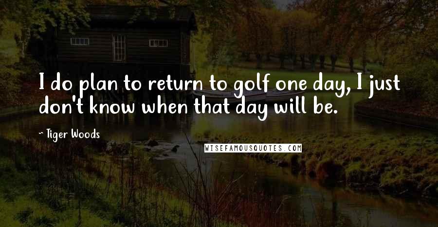 Tiger Woods Quotes: I do plan to return to golf one day, I just don't know when that day will be.