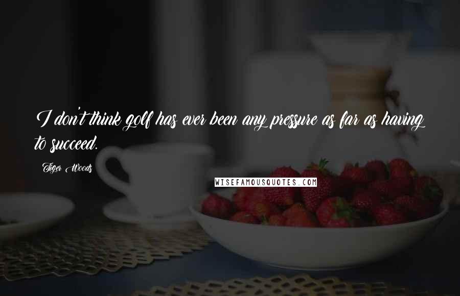 Tiger Woods Quotes: I don't think golf has ever been any pressure as far as having to succeed.