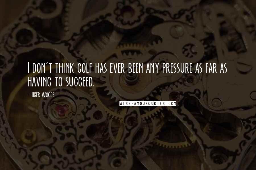 Tiger Woods Quotes: I don't think golf has ever been any pressure as far as having to succeed.