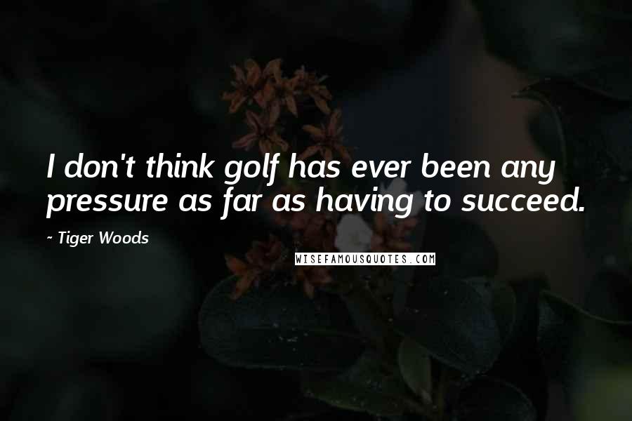 Tiger Woods Quotes: I don't think golf has ever been any pressure as far as having to succeed.