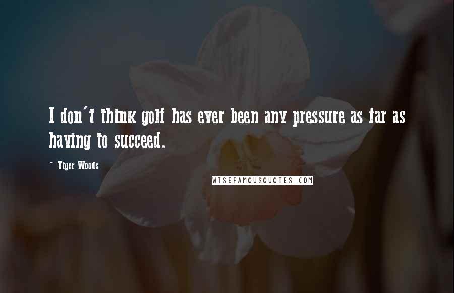 Tiger Woods Quotes: I don't think golf has ever been any pressure as far as having to succeed.