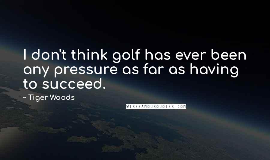 Tiger Woods Quotes: I don't think golf has ever been any pressure as far as having to succeed.