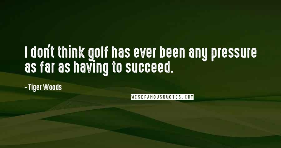 Tiger Woods Quotes: I don't think golf has ever been any pressure as far as having to succeed.