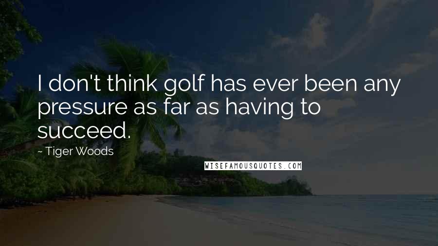 Tiger Woods Quotes: I don't think golf has ever been any pressure as far as having to succeed.