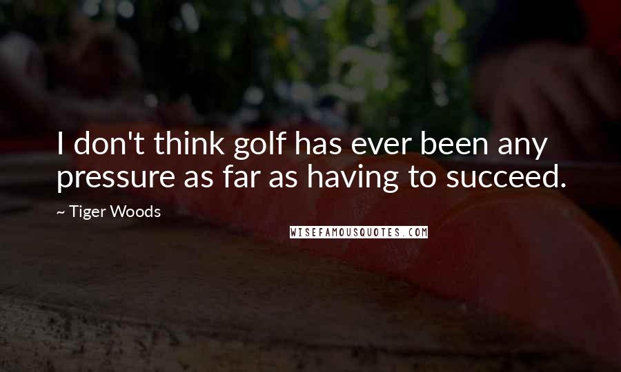 Tiger Woods Quotes: I don't think golf has ever been any pressure as far as having to succeed.