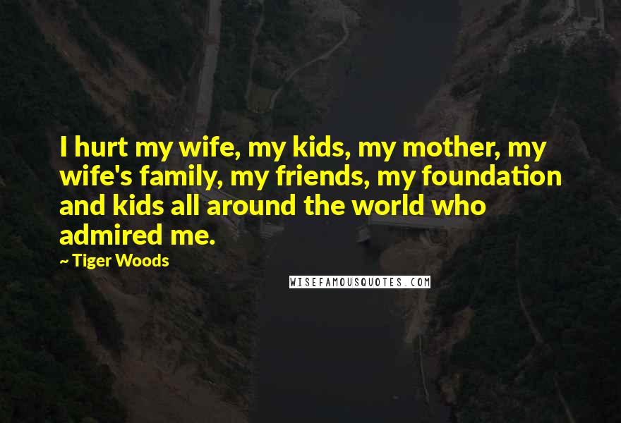 Tiger Woods Quotes: I hurt my wife, my kids, my mother, my wife's family, my friends, my foundation and kids all around the world who admired me.