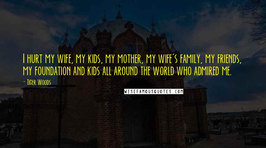 Tiger Woods Quotes: I hurt my wife, my kids, my mother, my wife's family, my friends, my foundation and kids all around the world who admired me.