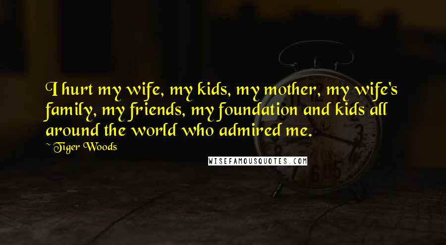Tiger Woods Quotes: I hurt my wife, my kids, my mother, my wife's family, my friends, my foundation and kids all around the world who admired me.