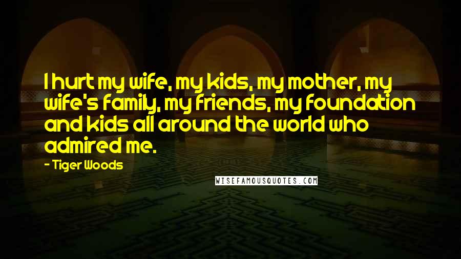 Tiger Woods Quotes: I hurt my wife, my kids, my mother, my wife's family, my friends, my foundation and kids all around the world who admired me.