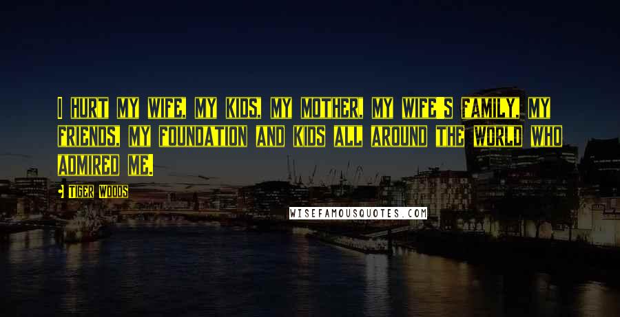 Tiger Woods Quotes: I hurt my wife, my kids, my mother, my wife's family, my friends, my foundation and kids all around the world who admired me.