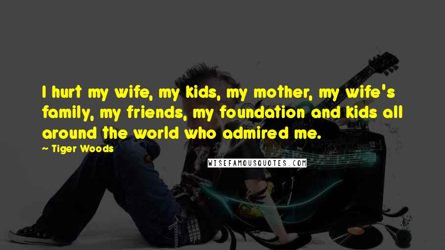 Tiger Woods Quotes: I hurt my wife, my kids, my mother, my wife's family, my friends, my foundation and kids all around the world who admired me.