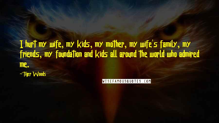 Tiger Woods Quotes: I hurt my wife, my kids, my mother, my wife's family, my friends, my foundation and kids all around the world who admired me.