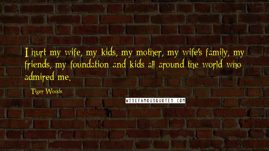 Tiger Woods Quotes: I hurt my wife, my kids, my mother, my wife's family, my friends, my foundation and kids all around the world who admired me.