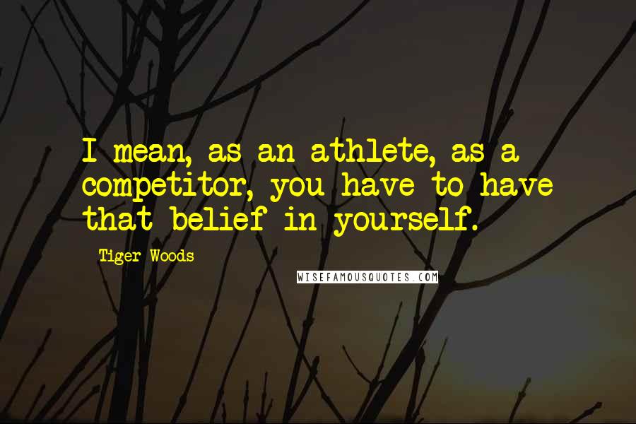 Tiger Woods Quotes: I mean, as an athlete, as a competitor, you have to have that belief in yourself.