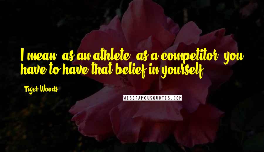 Tiger Woods Quotes: I mean, as an athlete, as a competitor, you have to have that belief in yourself.