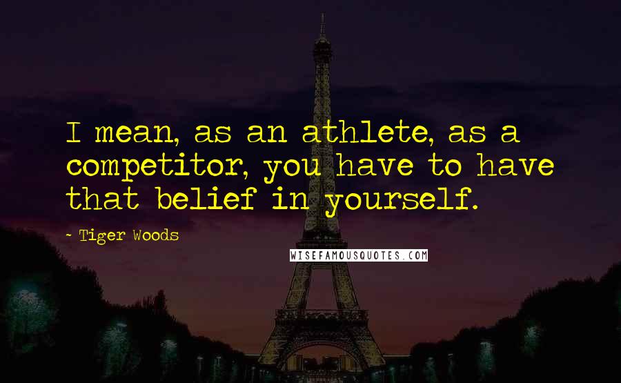 Tiger Woods Quotes: I mean, as an athlete, as a competitor, you have to have that belief in yourself.