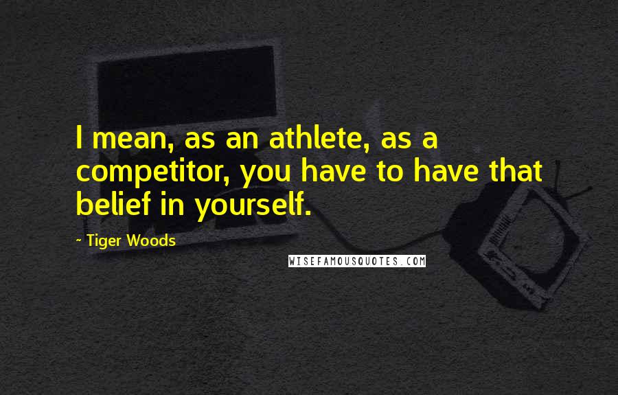 Tiger Woods Quotes: I mean, as an athlete, as a competitor, you have to have that belief in yourself.