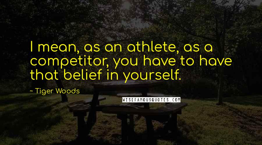 Tiger Woods Quotes: I mean, as an athlete, as a competitor, you have to have that belief in yourself.