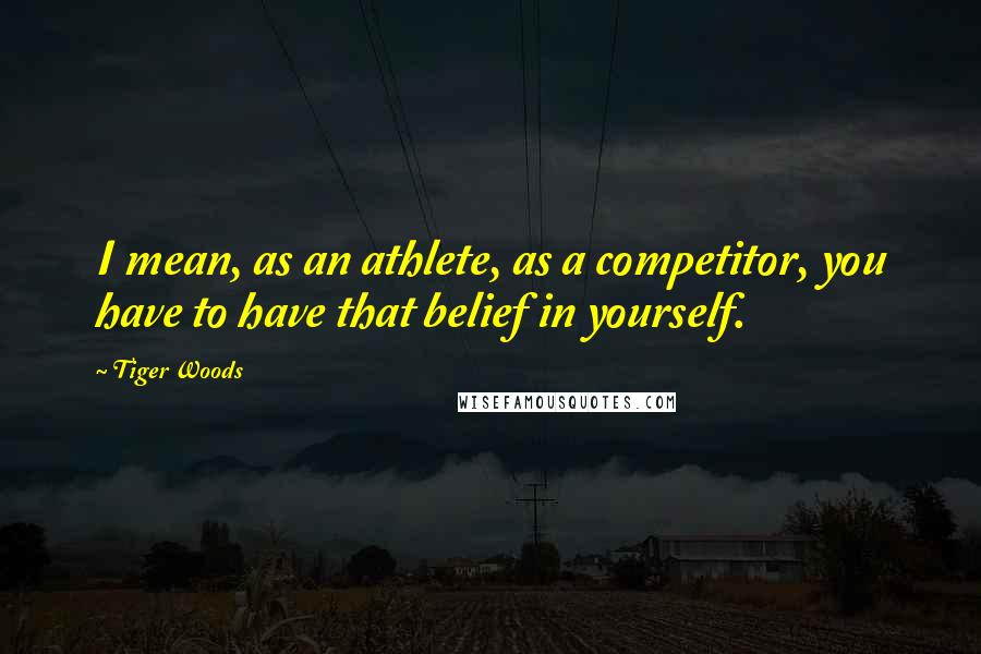 Tiger Woods Quotes: I mean, as an athlete, as a competitor, you have to have that belief in yourself.