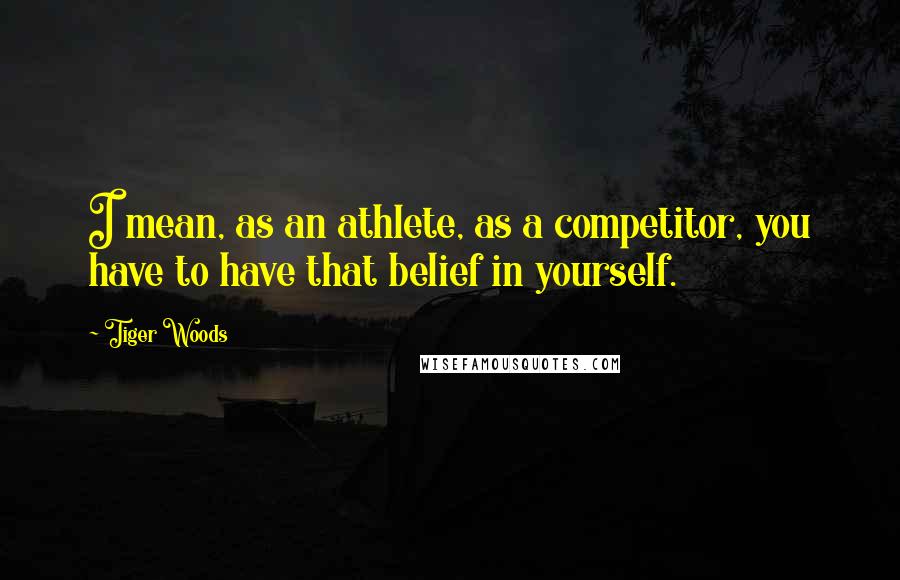 Tiger Woods Quotes: I mean, as an athlete, as a competitor, you have to have that belief in yourself.