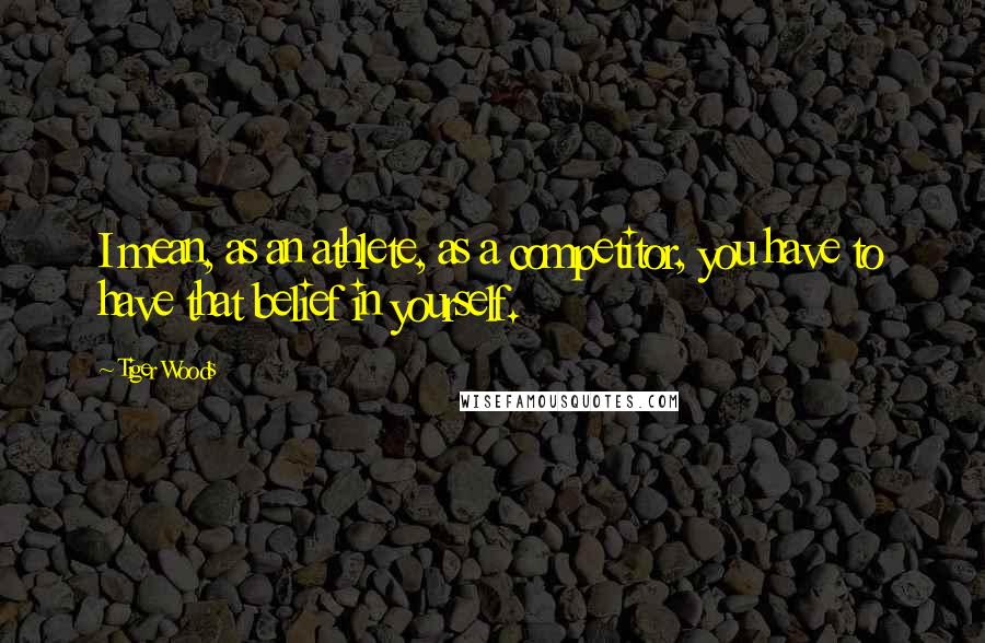 Tiger Woods Quotes: I mean, as an athlete, as a competitor, you have to have that belief in yourself.