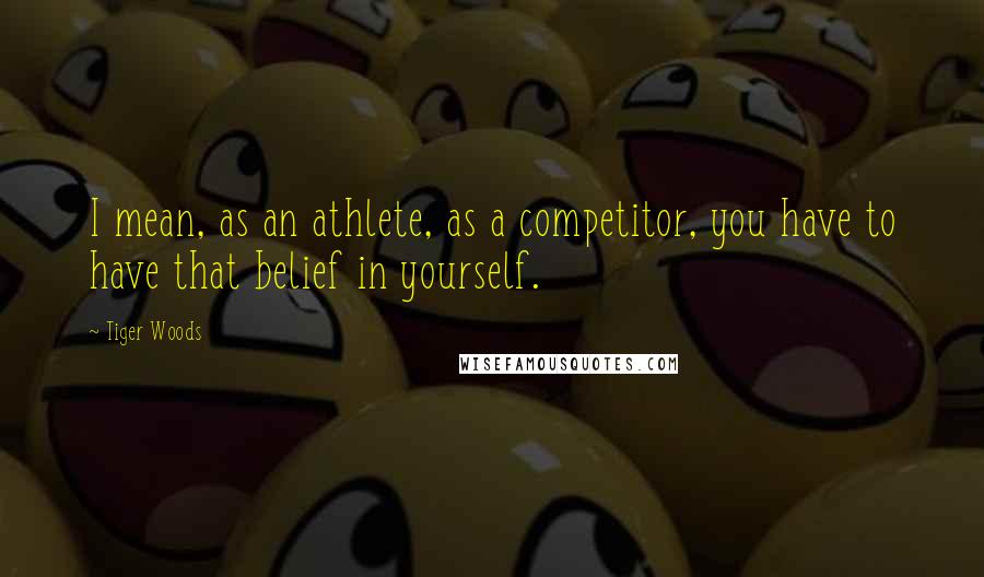 Tiger Woods Quotes: I mean, as an athlete, as a competitor, you have to have that belief in yourself.