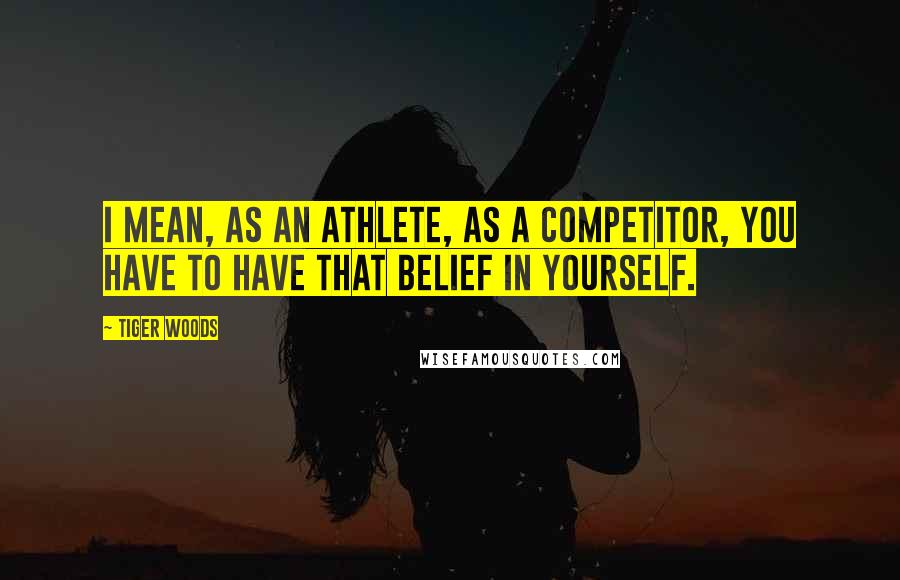 Tiger Woods Quotes: I mean, as an athlete, as a competitor, you have to have that belief in yourself.