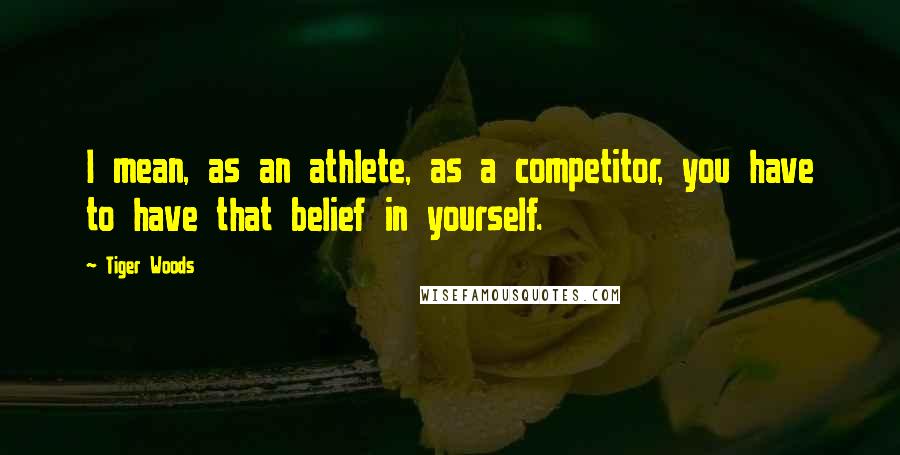 Tiger Woods Quotes: I mean, as an athlete, as a competitor, you have to have that belief in yourself.