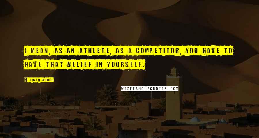 Tiger Woods Quotes: I mean, as an athlete, as a competitor, you have to have that belief in yourself.