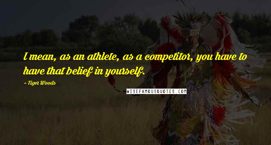 Tiger Woods Quotes: I mean, as an athlete, as a competitor, you have to have that belief in yourself.