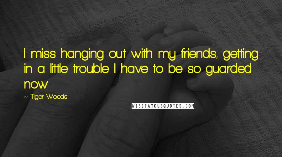 Tiger Woods Quotes: I miss hanging out with my friends, getting in a little trouble. I have to be so guarded now.