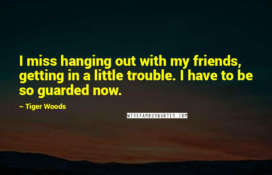 Tiger Woods Quotes: I miss hanging out with my friends, getting in a little trouble. I have to be so guarded now.
