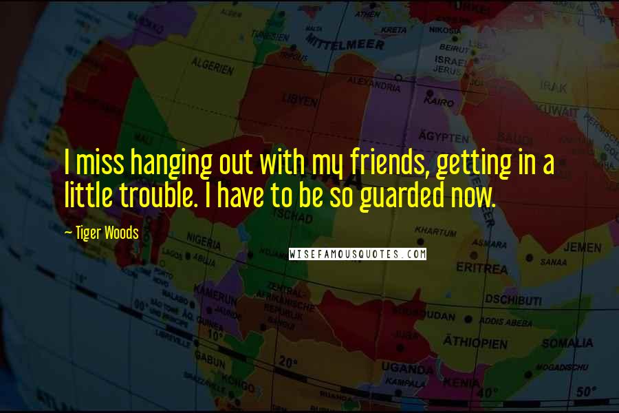 Tiger Woods Quotes: I miss hanging out with my friends, getting in a little trouble. I have to be so guarded now.