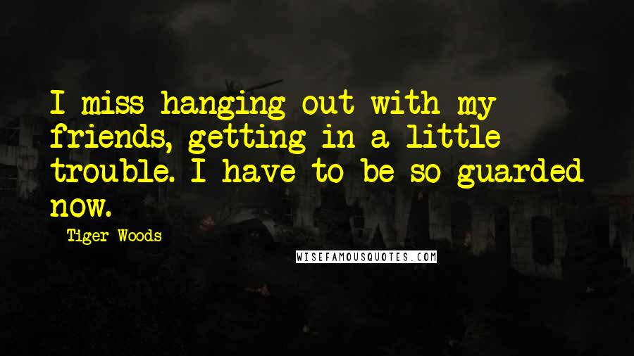 Tiger Woods Quotes: I miss hanging out with my friends, getting in a little trouble. I have to be so guarded now.
