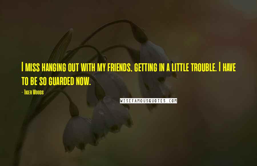 Tiger Woods Quotes: I miss hanging out with my friends, getting in a little trouble. I have to be so guarded now.