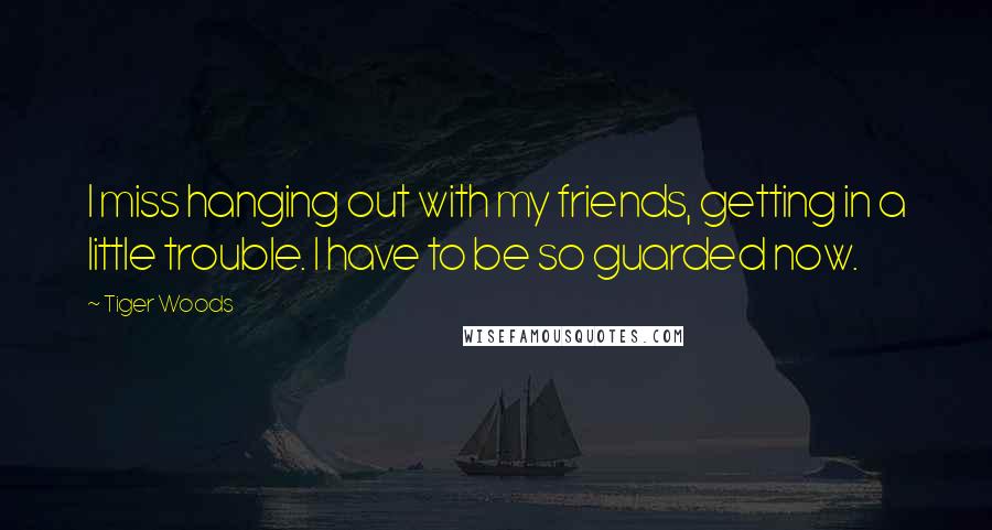 Tiger Woods Quotes: I miss hanging out with my friends, getting in a little trouble. I have to be so guarded now.