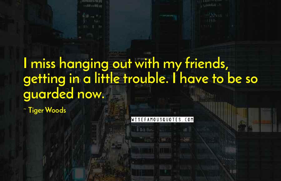 Tiger Woods Quotes: I miss hanging out with my friends, getting in a little trouble. I have to be so guarded now.