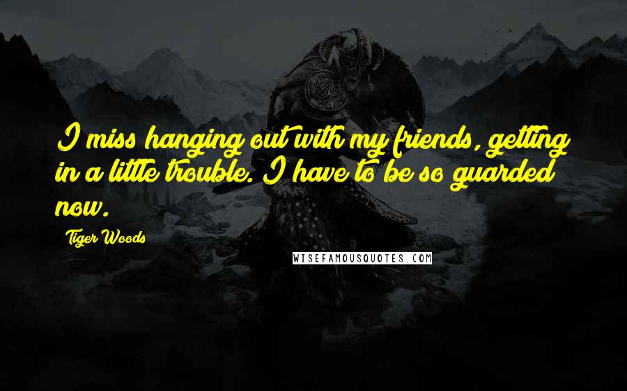 Tiger Woods Quotes: I miss hanging out with my friends, getting in a little trouble. I have to be so guarded now.