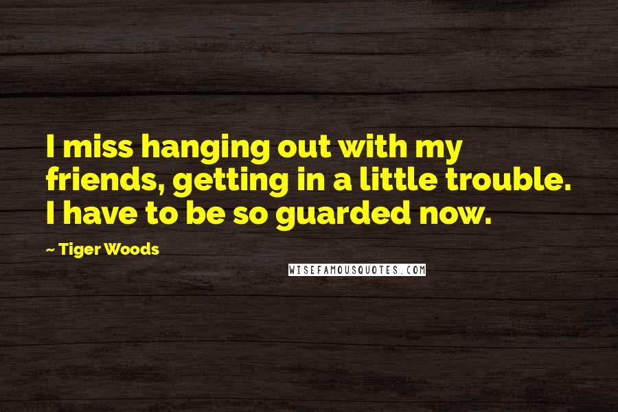 Tiger Woods Quotes: I miss hanging out with my friends, getting in a little trouble. I have to be so guarded now.