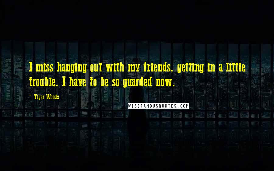Tiger Woods Quotes: I miss hanging out with my friends, getting in a little trouble. I have to be so guarded now.