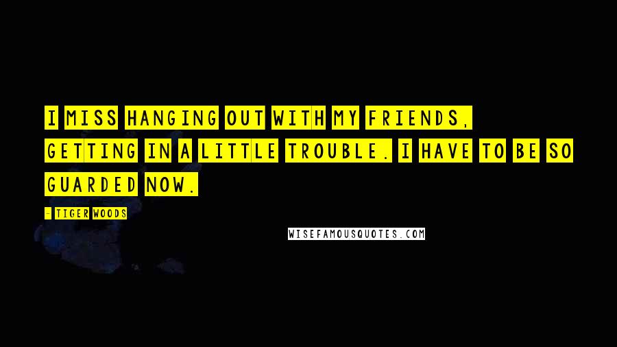 Tiger Woods Quotes: I miss hanging out with my friends, getting in a little trouble. I have to be so guarded now.