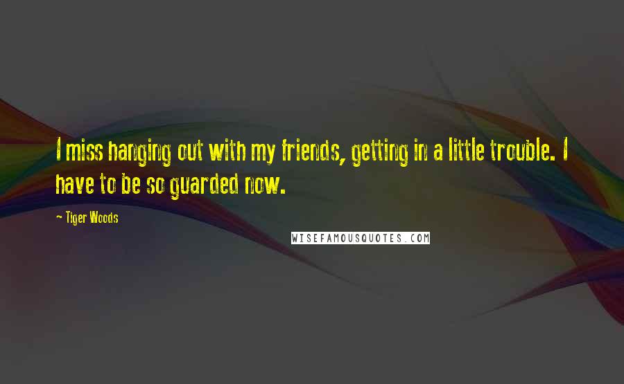 Tiger Woods Quotes: I miss hanging out with my friends, getting in a little trouble. I have to be so guarded now.