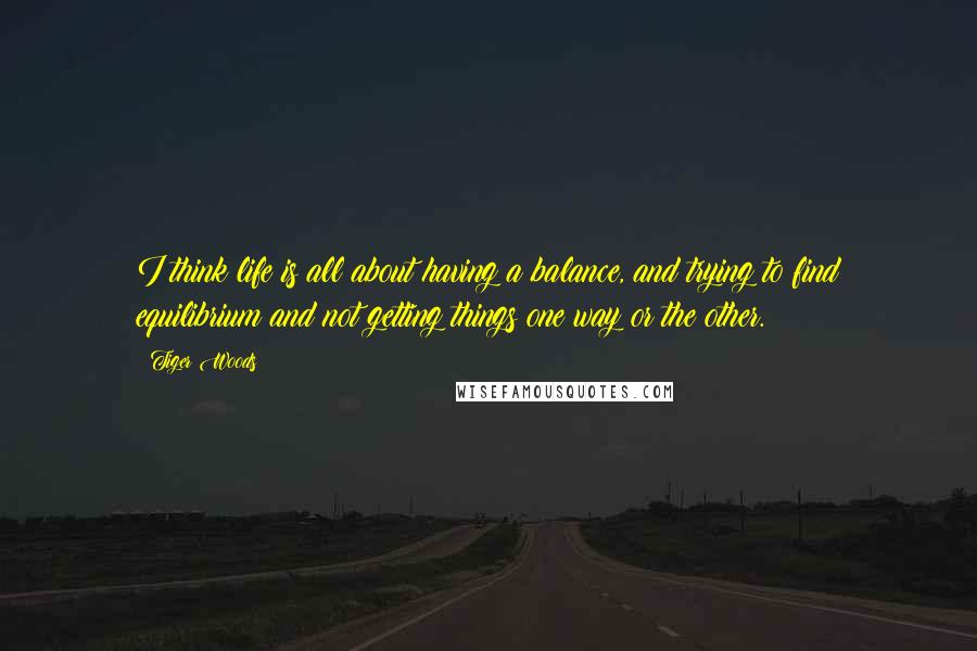 Tiger Woods Quotes: I think life is all about having a balance, and trying to find equilibrium and not getting things one way or the other.