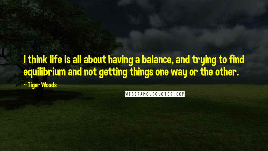Tiger Woods Quotes: I think life is all about having a balance, and trying to find equilibrium and not getting things one way or the other.