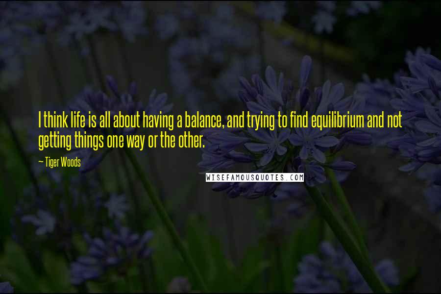 Tiger Woods Quotes: I think life is all about having a balance, and trying to find equilibrium and not getting things one way or the other.