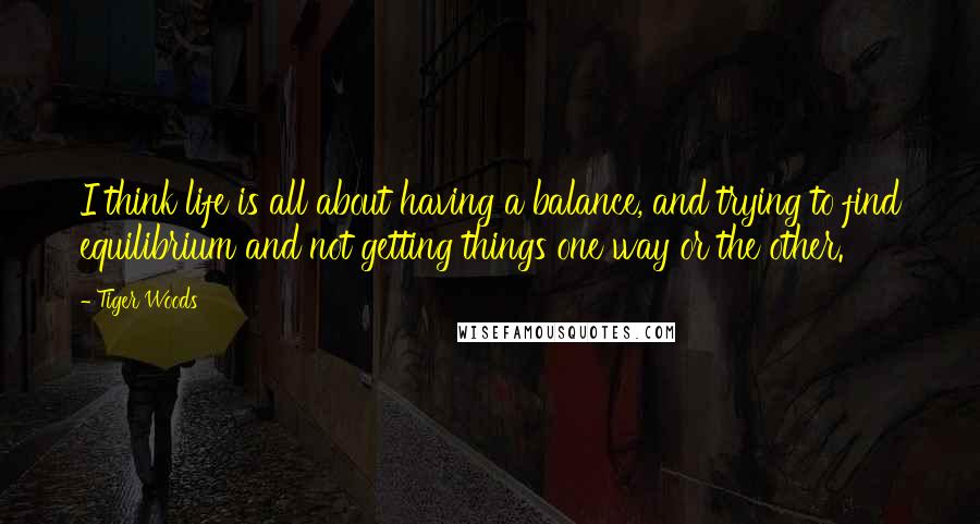 Tiger Woods Quotes: I think life is all about having a balance, and trying to find equilibrium and not getting things one way or the other.