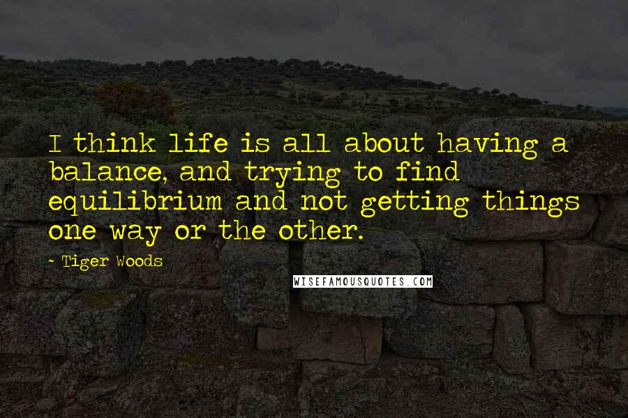 Tiger Woods Quotes: I think life is all about having a balance, and trying to find equilibrium and not getting things one way or the other.