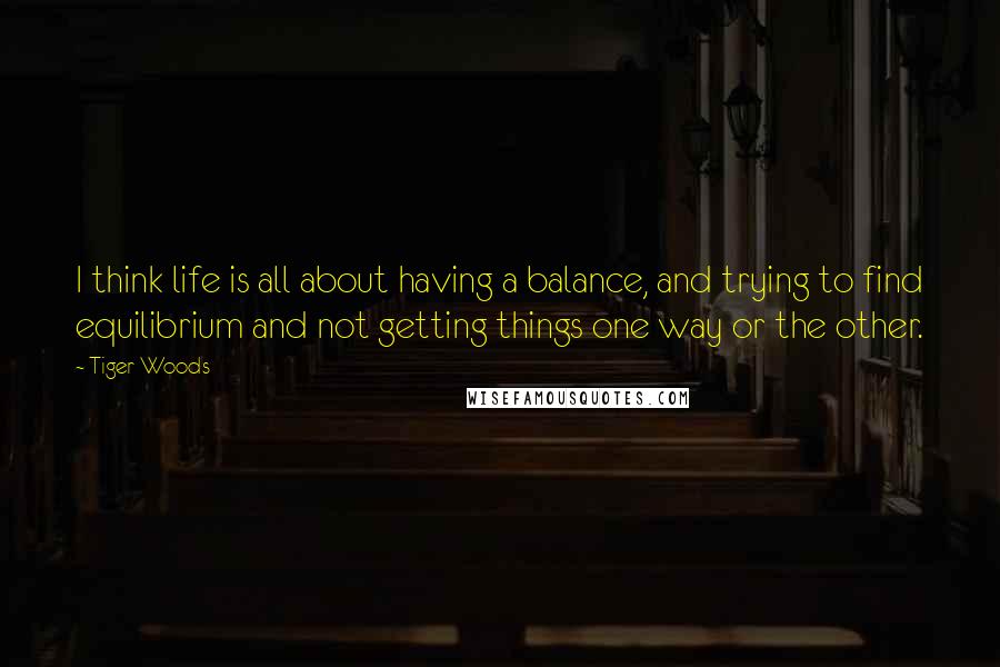 Tiger Woods Quotes: I think life is all about having a balance, and trying to find equilibrium and not getting things one way or the other.