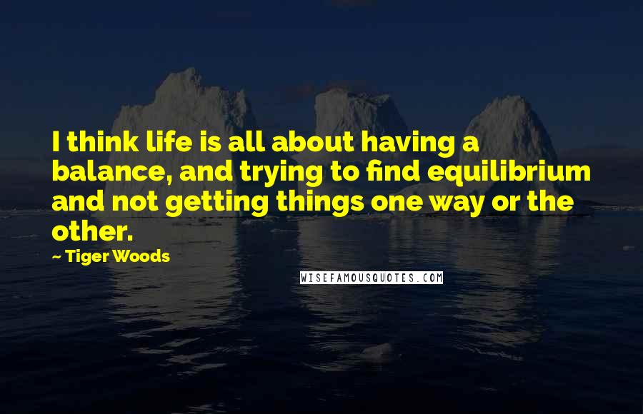 Tiger Woods Quotes: I think life is all about having a balance, and trying to find equilibrium and not getting things one way or the other.